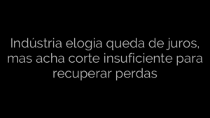 ​Indústria elogia queda de juros, mas acha corte insuficiente para recuperar perdas 